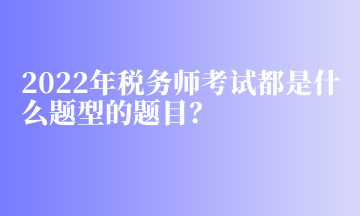 2022年稅務(wù)師考試都是什么題型的題目？