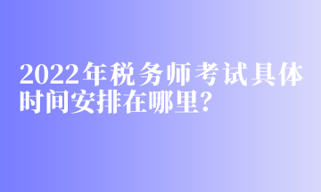 2022年稅務(wù)師考試具體時間安排在哪里？