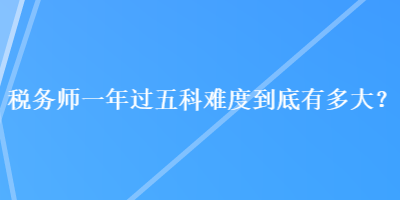 稅務(wù)師一年過五科難度到底有多大？