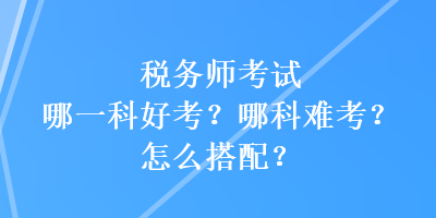 稅務(wù)師考試哪一科好考？哪科難考？怎么搭配？