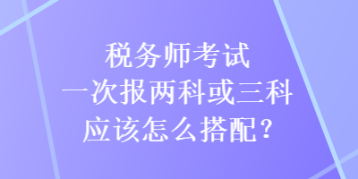 稅務(wù)師考試一次報(bào)兩科或三科應(yīng)該怎么搭配？