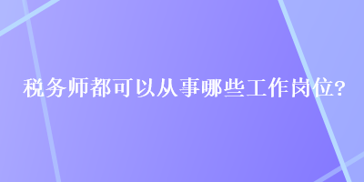 稅務(wù)師都可以從事哪些工作崗位？