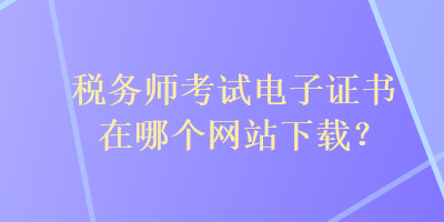 稅務(wù)師考試電子證書在哪個(gè)網(wǎng)站下載？