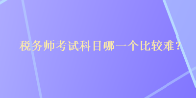 稅務(wù)師考試科目哪一個(gè)比較難？