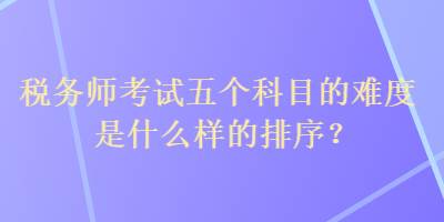 稅務(wù)師考試五個(gè)科目的難度是什么樣的排序？