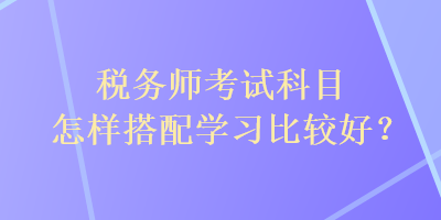 稅務(wù)師考試科目怎樣搭配學(xué)習(xí)比較好？