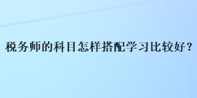 稅務(wù)師的科目怎樣搭配學(xué)習(xí)比較好？