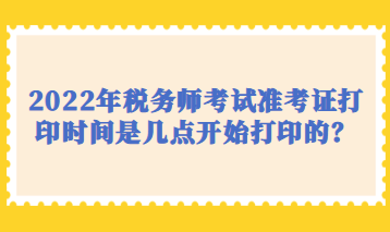 2022年稅務(wù)師考試準(zhǔn)考證打印時間是幾點開始打印的？