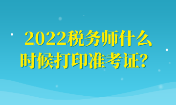 2022稅務(wù)師什么時(shí)候打印準(zhǔn)考證？