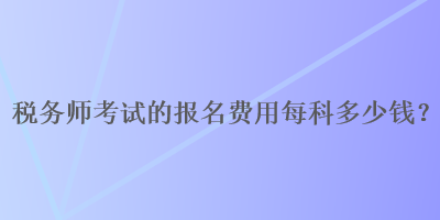 稅務(wù)師考試的報(bào)名費(fèi)用每科多少錢？