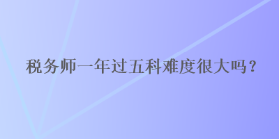 稅務(wù)師一年過五科難度很大嗎？