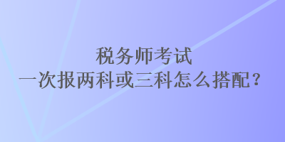 稅務(wù)師考試一次報兩科或三科怎么搭配？