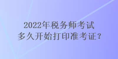 2022年稅務(wù)師考試多久開始打印準(zhǔn)考證？