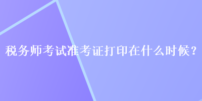 稅務(wù)師考試準(zhǔn)考證打印在什么時(shí)候？