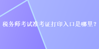 稅務(wù)師考試準(zhǔn)考證打印入口是哪里？