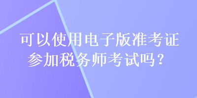 可以使用電子版準(zhǔn)考證參加稅務(wù)師考試嗎？