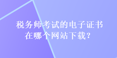 稅務(wù)師考試的電子證書在哪個網(wǎng)站下載？