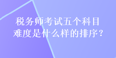 稅務(wù)師考試五個(gè)科目難度是什么樣的排序？