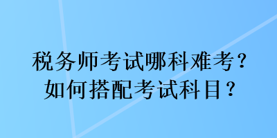 稅務(wù)師考試哪科難考？如何搭配考試科目？