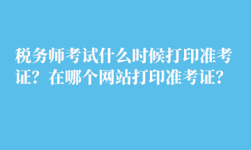 稅務(wù)師考試什么時候打印準(zhǔn)考證？在哪個網(wǎng)站打印準(zhǔn)考證？