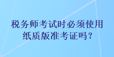 稅務(wù)師考試時(shí)必須使用紙質(zhì)版準(zhǔn)考證嗎？