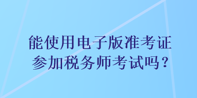 能使用電子版準(zhǔn)考證參加稅務(wù)師考試嗎？