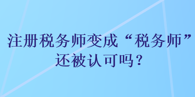 注冊(cè)稅務(wù)師變成“稅務(wù)師”還被認(rèn)可嗎？