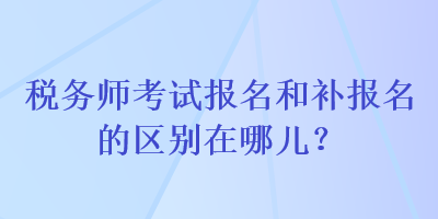 稅務(wù)師考試報(bào)名和補(bǔ)報(bào)名的區(qū)別在哪兒？