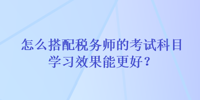 怎么搭配稅務師的考試科目學習效果能更好？