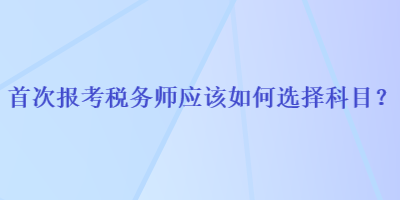 首次報考稅務(wù)師應(yīng)該如何選擇科目？