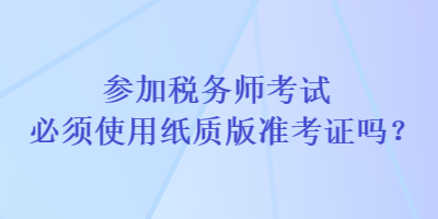 參加稅務師考試必須使用紙質(zhì)版準考證嗎？