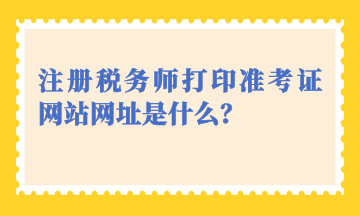 注冊稅務師打印準考證網(wǎng)站網(wǎng)址是什么？