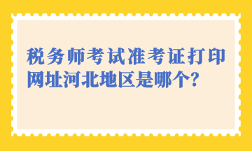 稅務(wù)師考試準(zhǔn)考證打印網(wǎng)址河北地區(qū)是哪個(gè)？