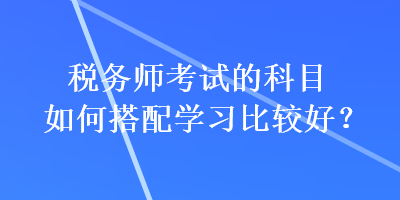 稅務(wù)師考試的科目如何搭配學(xué)習(xí)比較好？