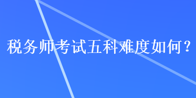 稅務(wù)師考試五科難度如何？