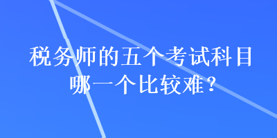 稅務(wù)師的五個(gè)考試科目哪一個(gè)比較難？