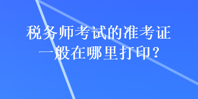 稅務師考試的準考證一般在哪里打印？