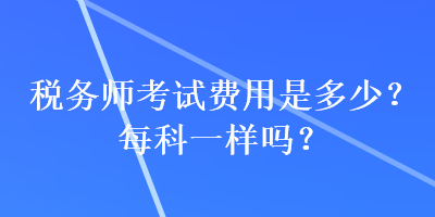 稅務(wù)師考試費(fèi)用是多少？每科一樣嗎？