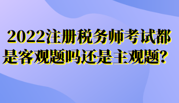 2022注冊(cè)稅務(wù)師考試都是客觀題嗎還是主觀題？