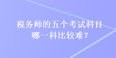 稅務(wù)師的五個(gè)考試科目哪一科比較難？