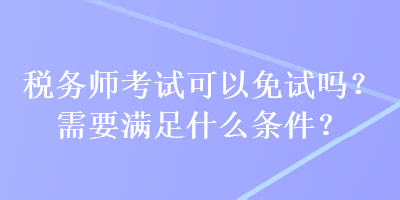 稅務(wù)師考試可以免試嗎？需要滿(mǎn)足什么條件？