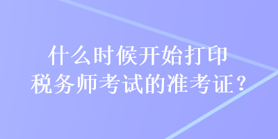 什么時候開始打印稅務(wù)師考試的準(zhǔn)考證？