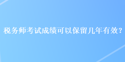 稅務(wù)師考試成績可以保留幾年有效？