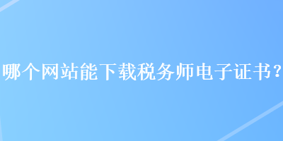 哪個網(wǎng)站能下載稅務(wù)師電子證書？