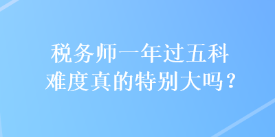 稅務(wù)師一年過五科難度真的特別大嗎？