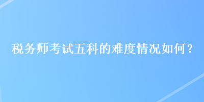 稅務(wù)師考試五科的難度情況如何？