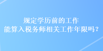 規(guī)定學(xué)歷前的工作能算入稅務(wù)師相關(guān)工作年限嗎？