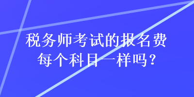 稅務(wù)師考試的報名費每個科目一樣嗎？