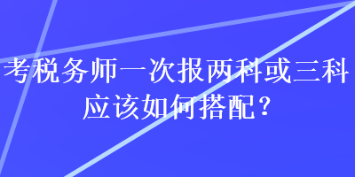 考稅務(wù)師一次報(bào)兩科或三科應(yīng)該如何搭配？