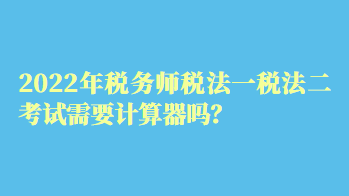 2022年稅務(wù)師稅法一稅法二考試需要計算器嗎？